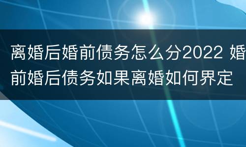 离婚后婚前债务怎么分2022 婚前婚后债务如果离婚如何界定