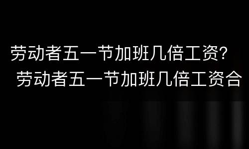 劳动者五一节加班几倍工资？ 劳动者五一节加班几倍工资合法吗