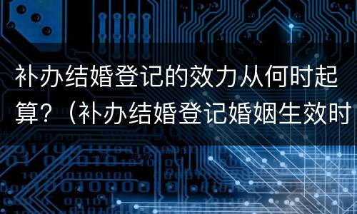 补办结婚登记的效力从何时起算?（补办结婚登记婚姻生效时间）
