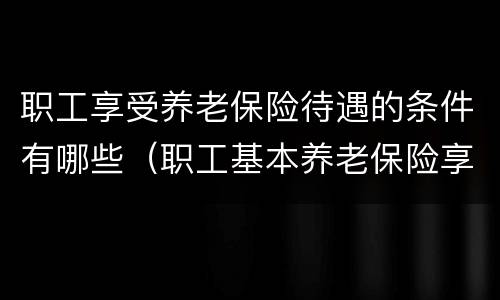 职工享受养老保险待遇的条件有哪些（职工基本养老保险享受条件和待遇）