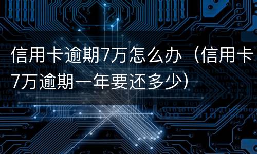 信用卡逾期7万怎么办（信用卡7万逾期一年要还多少）