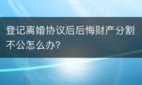 登记离婚协议后后悔财产分割不公怎么办？