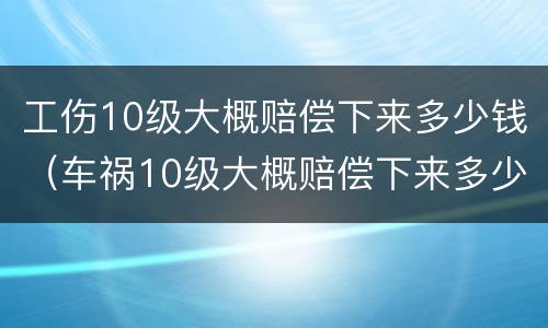 工伤10级大概赔偿下来多少钱（车祸10级大概赔偿下来多少钱）