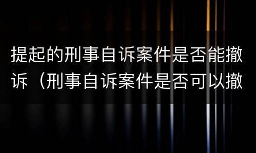 提起的刑事自诉案件是否能撤诉（刑事自诉案件是否可以撤诉）
