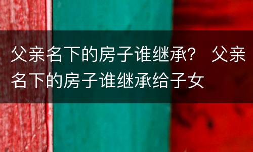 父亲名下的房子谁继承？ 父亲名下的房子谁继承给子女