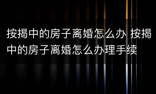 按揭中的房子离婚怎么办 按揭中的房子离婚怎么办理手续
