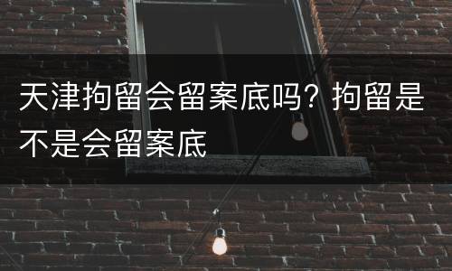 天津拘留会留案底吗? 拘留是不是会留案底