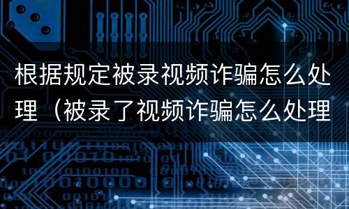根据规定被录视频诈骗怎么处理（被录了视频诈骗怎么处理）
