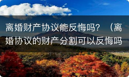 离婚财产协议能反悔吗？（离婚协议的财产分割可以反悔吗）