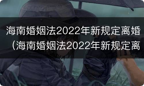 海南婚姻法2022年新规定离婚（海南婚姻法2022年新规定离婚房产分割）