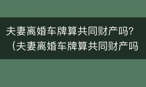 夫妻离婚车牌算共同财产吗？（夫妻离婚车牌算共同财产吗）