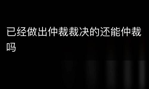 已经做出仲裁裁决的还能仲裁吗