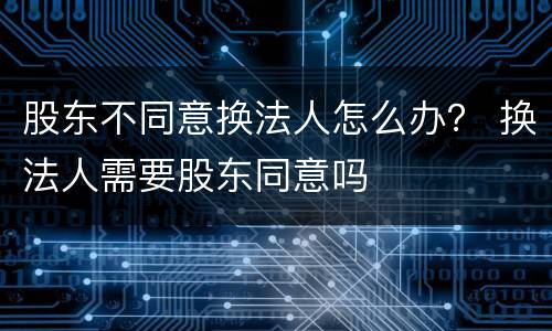 股东不同意换法人怎么办？ 换法人需要股东同意吗
