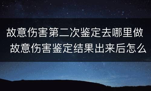故意伤害第二次鉴定去哪里做 故意伤害鉴定结果出来后怎么办