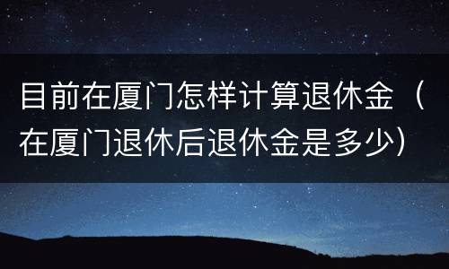 目前在厦门怎样计算退休金（在厦门退休后退休金是多少）