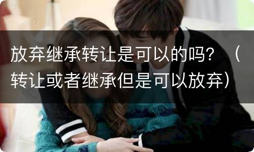 放弃继承转让是可以的吗？（转让或者继承但是可以放弃）