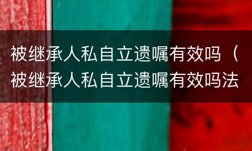 被继承人私自立遗嘱有效吗（被继承人私自立遗嘱有效吗法律）