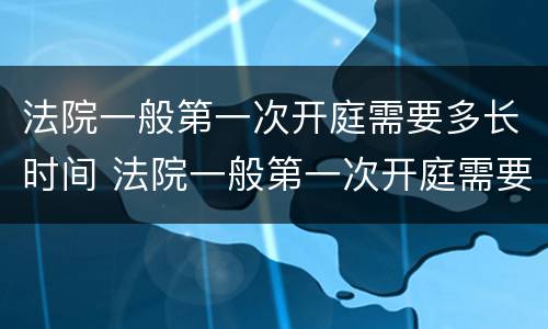法院一般第一次开庭需要多长时间 法院一般第一次开庭需要多长时间结束