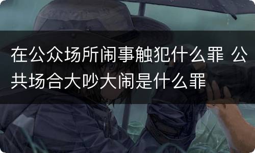 在公众场所闹事触犯什么罪 公共场合大吵大闹是什么罪