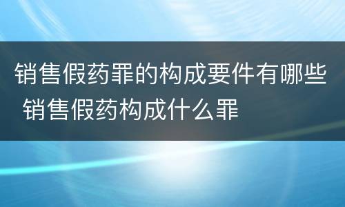 销售假药罪的构成要件有哪些 销售假药构成什么罪