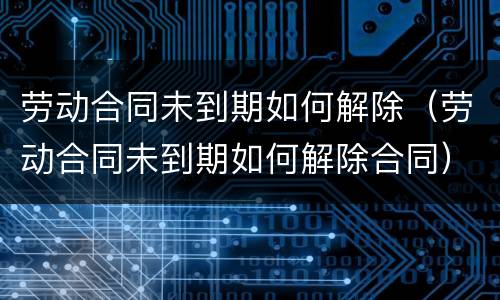 劳动合同未到期如何解除（劳动合同未到期如何解除合同）
