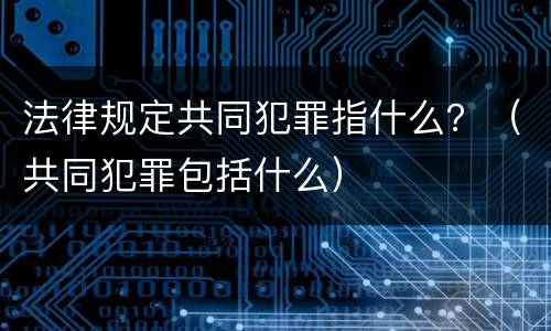 法律规定共同犯罪指什么？（共同犯罪包括什么）