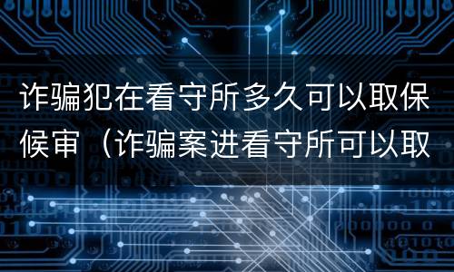诈骗犯在看守所多久可以取保候审（诈骗案进看守所可以取保候审吗）