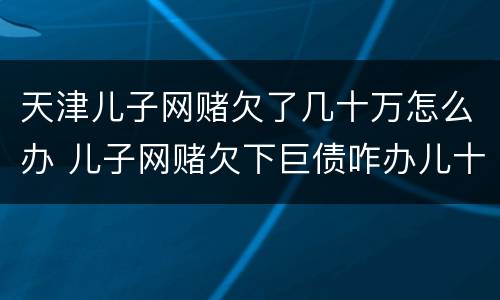 天津儿子网赌欠了几十万怎么办 儿子网赌欠下巨债咋办儿十坐牢可以不还吗