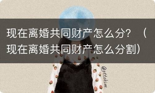 现在离婚共同财产怎么分？（现在离婚共同财产怎么分割）
