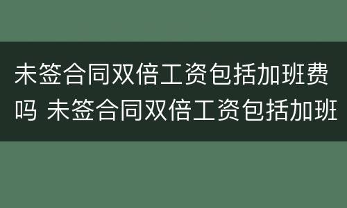 未签合同双倍工资包括加班费吗 未签合同双倍工资包括加班费吗怎么算