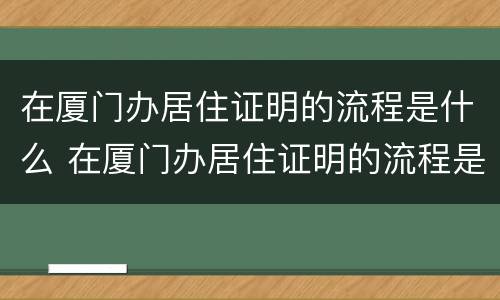 在厦门办居住证明的流程是什么 在厦门办居住证明的流程是什么样的