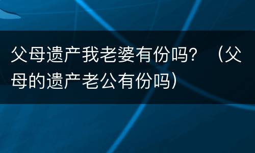 父母遗产我老婆有份吗？（父母的遗产老公有份吗）