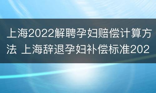 上海2022解聘孕妇赔偿计算方法 上海辞退孕妇补偿标准2021
