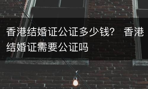 香港结婚证公证多少钱？ 香港结婚证需要公证吗