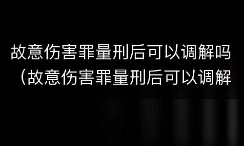 故意伤害罪量刑后可以调解吗（故意伤害罪量刑后可以调解吗知乎）