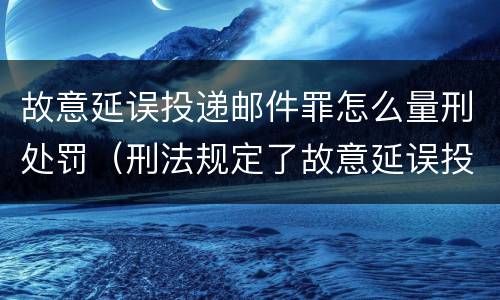 故意延误投递邮件罪怎么量刑处罚（刑法规定了故意延误投递邮件罪）