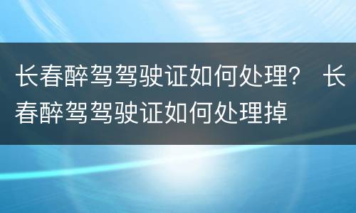 长春醉驾驾驶证如何处理？ 长春醉驾驾驶证如何处理掉