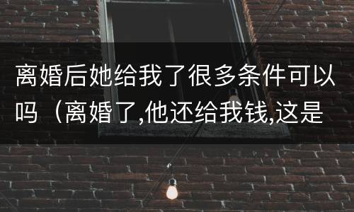 离婚后她给我了很多条件可以吗（离婚了,他还给我钱,这是为什么?）