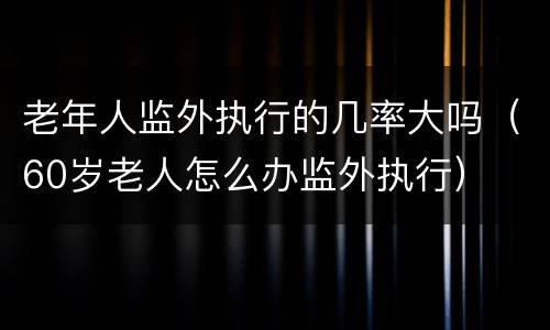 老年人监外执行的几率大吗（60岁老人怎么办监外执行）