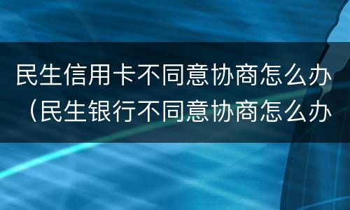 民生信用卡不同意协商怎么办（民生银行不同意协商怎么办）