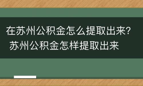 在苏州公积金怎么提取出来？ 苏州公积金怎样提取出来