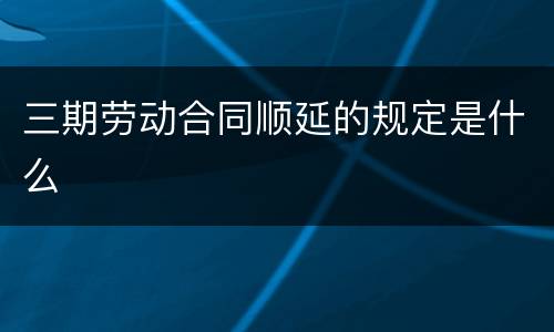 三期劳动合同顺延的规定是什么