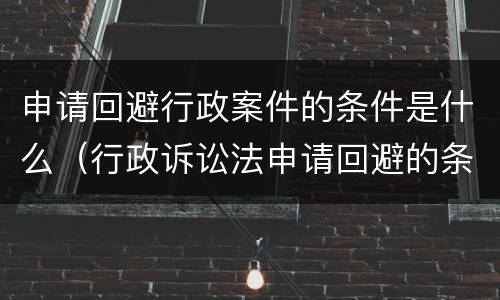 申请回避行政案件的条件是什么（行政诉讼法申请回避的条件）