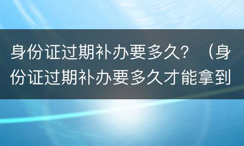 身份证过期补办要多久？（身份证过期补办要多久才能拿到证件）
