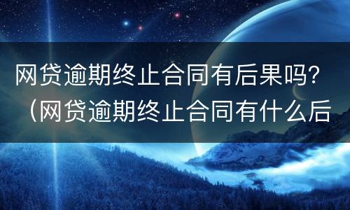网贷逾期终止合同有后果吗？（网贷逾期终止合同有什么后果）