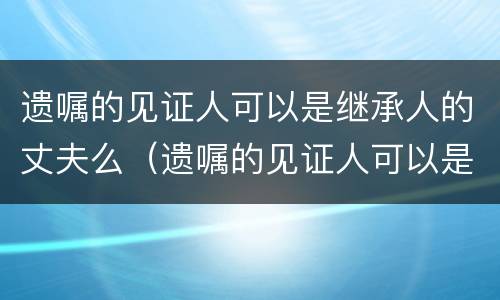 遗嘱的见证人可以是继承人的丈夫么（遗嘱的见证人可以是继承人的丈夫么）