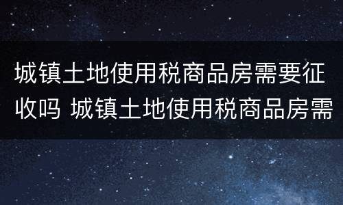 城镇土地使用税商品房需要征收吗 城镇土地使用税商品房需要征收吗现在