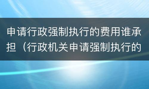 申请行政强制执行的费用谁承担（行政机关申请强制执行的费用由谁来承担）