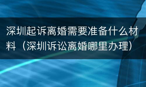 深圳起诉离婚需要准备什么材料（深圳诉讼离婚哪里办理）