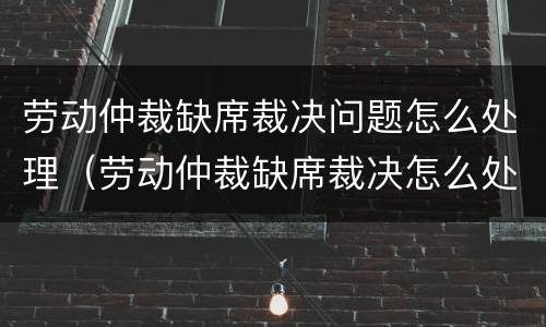 劳动仲裁缺席裁决问题怎么处理（劳动仲裁缺席裁决怎么处理的）
